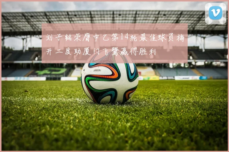 刘子铭荣膺中乙第14轮最佳球员梅开二度助厦门飞鹭赢得胜利