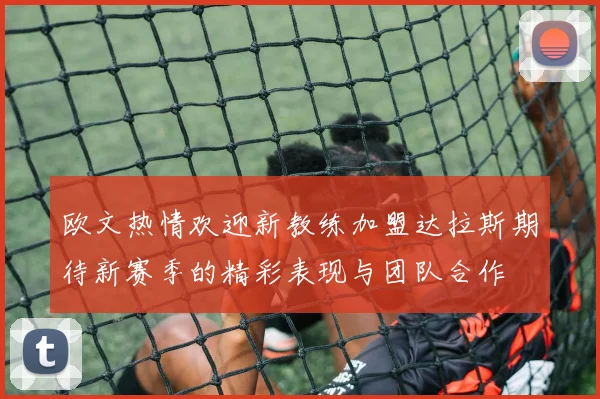 欧文热情欢迎新教练加盟达拉斯期待新赛季的精彩表现与团队合作