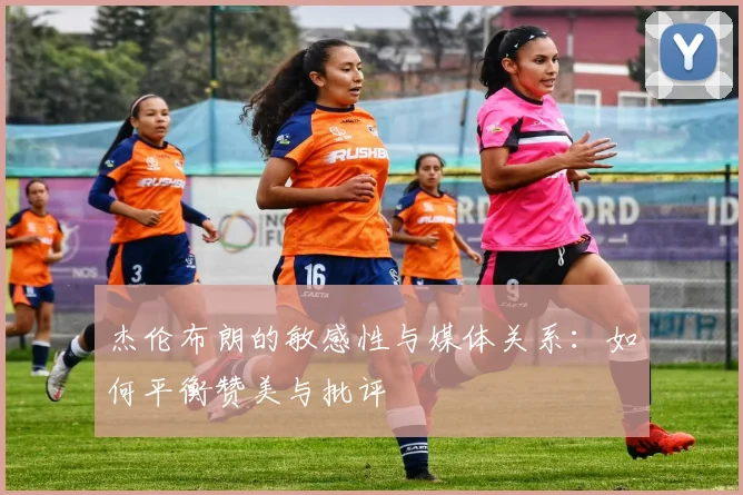 杰伦布朗的敏感性与媒体关系：如何平衡赞美与批评