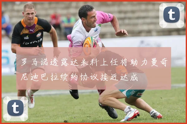 罗马诺透露达米科上任将助力曼奇尼迪巴拉续约协议接近达成